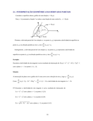 2.1. INTERPRETAÇÃO GEOMÉTRICA DAS DERIVADAS PARCIAIS
Considere a superfície abaixo, gráfico de uma função z = f(x,y).
Para y = k (constante) a função f se reduz a uma função de uma variável x, z = f(x,k).
z

t
z = f(x,y)
P
y1= k
0

y

x1
x

z= f(x,k)

Portanto, a derivada parcial de f em relação a x no ponto (x 1,y1) representa a declividade da superfície no
ponto (x1,y1) na direção paralela ao eixo x, isto é

f
(x1,y1) = at
x

Analogamente , a derivada parcial de f em relação a y no ponto (x 1,y1) representa a declividade da
superfície no ponto (x1,y1) na direção paralela ao eixo y, isto é

f
(x1,y1) = at
y

Exemplo:
Encontrar a declividade da reta tangente à curva resultante da intersecção de: f(x,y) = x 2 + y2 – 2x3y + 5xy4– 1
com o plano x = –1 no ponto (–1,1, –2).

Solução:
A intersecção do plano com o gráfico da f é uma curva com a direção do eixo y, logo at =
Como

f
(x1,y1).
y

f
f
(x,y) = 2y – 2x3 + 20xy3 e
(–1,1) = –16, a declividade da reta tangente é a = –16.
y
y

E7) Encontrar a declividade da reta tangente à curva resultante da intersecção de:
1) z = x2 + y2 com o plano x = 1, no ponto ( 1,2,5)
2) z = x2 + y2 com o plano y = 2, no ponto (2,2,8)

3) z = 34

9x 2

4 y 2 com o plano y = 2, no ponto (1,2,3)

11

 