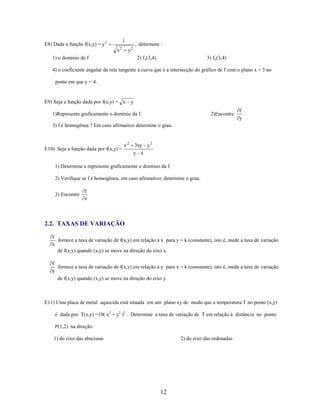 1

E8) Dada a função f(x,y) = y 2
x

2

, determine :

y2

1) o domínio de f

2) f x(3,4)

3) f y(3,4)

4) o coeficiente angular da reta tangente à curva que é a intersecção do gráfico de f com o plano x = 3 no
ponto em que y = 4.

E9) Seja a função dada por f(x,y) = x y
1)Represente graficamente o domínio da f.

2)Encontre

f
.
y

3) f é homogênea ? Em caso afirmativo determine o grau.

E10) Seja a função dada por f(x,y) =

x2

3xy y 2
y x

1) Determine e represente graficamente o domínio da f.
2) Verifique se f é homogênea, em caso afirmativo, determine o grau.
3) Encontre

f
x

2.2. TAXAS DE VARIAÇÃO
f
fornece a taxa de variação de f(x,y) em relação à x para y = k (constante), isto é, mede a taxa de variação
x
de f(x,y) quando (x,y) se move na direção do eixo x.

f
fornece a taxa de variação de f(x,y) em relação à y para x = k (constante), isto é, mede a taxa de variação
y
de f(x,y) quando (x,y) se move na direção do eixo y.

E11) Uma placa de metal aquecida está situada em um plano xy de modo que a temperatura T no ponto (x,y)
é dada por T(x,y) =10( x2 + y2 )2 . Determine a taxa de variação de T em relação à distância no ponto
P(1,2) na direção:
1) do eixo das abscissas

2) do eixo das ordenadas

12

 