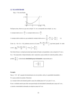2.3 ELASTICIDADE
Seja y = f(x) uma função.
y
y+ y

f

y
0

Da figura acima, observa-se que uma variação
A variação relativa em x é

x+ x

x

x

x em x corresponde uma variação

y em y.

y
x
e a variação relativa em y é
.
x
y

y
y
y x
y x
.
. .
A variação relativa média em y por unidade de variação relativa em x é
(1)
x
y
x
x y
x
f(x Δx) f(x) x
. , cujo limite quando x tende
Como y = f(x+ x ) – f(x), podemos escrever a (1) como
Δx
y

f (x

a zero é lim
x

0

dy x
x) f (x) x
x
. .
. = f’(x). ou
x
y
y
dx y

Este limite fornece a variação percentual aproximada da função correspondente a uma variação de 1% em x.
Se y = f(x) representar a função demanda, onde x representa o preço unitário de venda do produto, então o
produto

dy x
é denominado elasticidade-preço da demanda e representado por e.
.
dx y
e=

dy x
.
dx y

Exemplo:
Seja q = 110 – 4p2 a equação da demanda para um certo produto, onde q é a quantidade demandada e
P é o preço unitário do produto. Determine:
a) a variação relativa da demanda quando o preço da unidade passa de 5 u.m. para 5,1 u.m.,
b) use o resultado anterior para obter uma aproximação da elasticidade da demanda para o preço de 5 u.m.,
c) calcule a elasticidade da demanda em relação ao preço de 5 u.m.

13

 