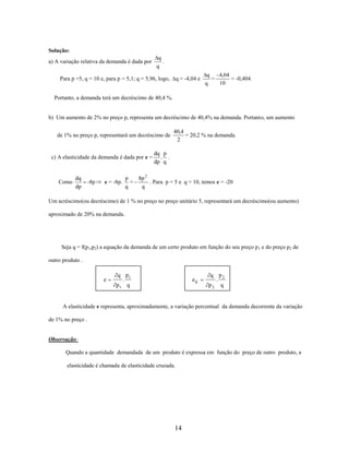Solução:
a) A variação relativa da demanda é dada por

q
.
q

Para p =5, q = 10 e, para p = 5,1; q = 5,96, logo,

q = -4,04 e

q
4,04
=
= -0,404.
10
q

Portanto, a demanda terá um decréscimo de 40,4 %.

b) Um aumento de 2% no preço p, representa um decréscimo de 40,4% na demanda. Portanto, um aumento
de 1% no preço p, representará um decréscimo de

c) A elasticidade da demanda é dada por e =

Como

dq
dp

-8p

e = -8p.

40,4
= 20,2 % na demanda.
2

dq p
. .
dp q

p
8p 2
=
. Para p = 5 e q = 10, temos e = -20
q
q

Um acréscimo(ou decréscimo) de 1 % no preço no preço unitário 5, representará um decréscimo(ou aumento)
aproximado de 20% na demanda.

Seja q = f(p1,p2) a equação da demanda de um certo produto em função do seu preço p 1 e do preço p2 de
outro produto .

e

q p1
.
p1 q

ec

q p2
.
p2 q

A elasticidade e representa, aproximadamente, a variação percentual da demanda decorrente da variação
de 1% no preço .

Observação:
Quando a quantidade demandada de um produto é expressa em função do preço de outro produto, a
elasticidade é chamada de elasticidade cruzada.

14

 