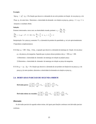 Exemplo:
2
Seja q1 = p1

p 2 10 a função que descreve a demanda de um certo produto em função do seu preço p1 e do

Preço p2 de outro bem. Determine a elasticidade da demanda em relação ao preço p2, para p1 = 2 e p2 = 3 e
interprete o resultado obtido.
Solução:
Estamos interessados, nesse caso, na elasticidade cruzada, portanto: e c

q1
p2

1 , q1= – 22 – 3 + 10 = 3 e

p2
q1

3
3

ec

1.

3
3

q1 p 2
.
.
p 2 q1

1

Interpretação: Se o preço p2 aumentar 1%, a demanda do produto de quantidade q 1 vai cair aproximadamente
1%(produtos complementares).

E12) Seja q1 = 200 0,6p1

0,3p 2 a equação que descreve a demanda da manteiga em função do seu preço

p1 e do preço p2 da margarina. Suponha que os preços desses produtos são p 1 = 300 e p2 = 200.
1) Determine a elasticidade da demanda da manteiga em relação ao próprio preço.
2) Determine a elasticidade da demanda da manteiga em relação ao preço da margarina.
E13) Se qx = – px – 2py + 10 a função que descreve a demanda de um produto em função do seu preço p x e do
preço py de outro produto, determine a elasticidade da demanda em relação ao preço py .

2.4. DERIVADAS PARCIAIS DE SEGUNDA ORDEM

Derivadas puras:

x

f
x

2

x

Derivadas mistas ou cruzadas:

f
2

x

f xx ;

f
y

y

2

f
y

f

f yy

y2

2

f
x y

f yx ;

y

f
x

2

f
y x

f xy

Observação:
As derivadas parciais de segunda ordem mistas, são iguais para funções continuas com derivadas parciais
continuas.

15

 