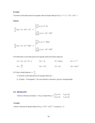 Exemplo:
Encontrar as derivadas parciais de segunda ordem da função dada por f(x,y) = x 2 + y2 – 2x3y + 5xy4– 1

Solução:
2

f

f

x2

( x , y)

2 6y

(x,y) = 2x – 6x2y + 5y4

x

2

f
( x , y)
y x

2

f
(x,y) = 2y – 2x3 + 20xy3
y

f

y2

( x , y)

6x 2

20 y 3

2 60xy 2

2

f
( x , y)
x y

6x 2

20 y 3

E14) Determinar as derivadas parciais de segunda ordem das funções dadas por:
1) z = x2y – xy2 + 2x – y
5) z =

2y
x

xy2

2) z = xy

3) z = ln(xy)

4) z = e

6) z = x3y2

7) z = xe-y

8) z = xln exy

x
.
y
1) Encontre as derivadas parciais de segunda ordem da z.

E15) Seja a função dada por z =

2) A função f é homogênea ? Em caso afirmativo, determine o grau de homogeneidade.

2.5. HESSIANO
Chama-se Hessiano da função z = f(x,y) a função H(x,y) =

f xx ( x, y)

f xy ( x, y)

f yx ( x, y)

f yy ( x, y)

Exemplo:
Calcule o Hessiano da função dada por f(x,y) = 2x3y2 + 4x2y4– 3 no ponto (1, -1)

16

 