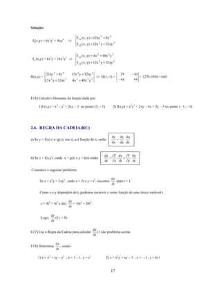 Solução:

f xx ( x, y) 12xy 2

fx(x,y) = 6x2y2 + 8xy4

f xy ( x, y) 12x 2 y 32xy 3

21xy 2
2

8y 4

12x y 32xy

4x 3

f yy ( x, y)

fy (x,y) = 4x3y + 16x2y3

H(x,y) =

8y 4

48x 2 y 2

f yx ( x, y) 12x 2 y 32xy 3
12x 2 y 32xy 3

3

4x

3

2

48x y

2

H(1,-1) =

29

44

44

44

= 1276-1936=-660

E16) Calcule o Hessiano da função dada por:
1)f (x,y) = x3 – y3 + 2xy – 1 no ponto (2, – 1)

2) f(x,y) = x2y3 + 2xy – 4x + 3y – 5 no ponto (– 1, – 1)

2.6. REGRA DA CADEIA(RC)
a) Se y = f(u) e u=g(x), isto é, u é função de x, então

b) Se z = f(x,y) , onde x = g(t) e y = h(t) então

dz
dt

dy
dx

dy du
.
du dx

f dx
.
x dt

f dy
.
y dt

Considere o seguinte problema:
Se z = x2y + 2xy2 , onde x = 2t e y = t2, encontre

dz
para t = 1.
dt

Como x e y dependem de t, podemos escrever z como função de uma única variável t .
z = 4t4 + 4t5 e daí,

Logo,

dz
= 16t3 + 20t4.
dt

dz
(1) = 36
dt

E17) Use a Regra da Cadeia para calcular

E18) Determine

dz
(1) do problema acima.
dt

dz
, sendo:
dt

1) z = x2 + xy – y2 , x = 1 – t , y = et

2) z = x2y + xy – 3 , x = – t , y = ln t

17

 