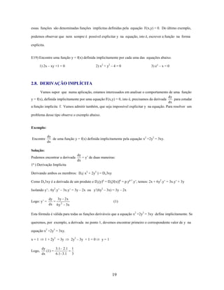 essas funções são denominadas funções implícitas definidas pela equação F(x,y) = 0. Do último exemplo,
podemos observar que nem sempre é possível explicitar y na equação, isto é, escrever a função na forma
explícita.

E19) Encontre uma função y = f(x) definida implicitamente por cada uma das equações abaixo.
2) x 2 + y2 – 4 = 0

1) 2x – xy +1 = 0

3) e y – x = 0

2.8. DERIVAÇÃO IMPLÍCITA
Vamos supor que numa aplicação, estamos interessados em analisar o comportamento de uma função
dy
y = f(x), definida implicitamente por uma equação F(x,y) = 0, isto é, precisamos da derivada
para estudar
dx
a função implícita f. Vamos admitir também, que seja impossível explicitar y na equação. Para resolver um
problema desse tipo observe o exemplo abaixo.

Exemplo:
Encontre

dy
de uma função y = f(x) definida implicitamente pela equação x2 +2y3 = 3xy.
dx

Solução:
Podemos encontrar a derivada

dy
= y’ de duas maneiras:
dx

1ª ) Derivação Implícita
Derivando ambos os membros: Dx( x2 + 2y3 ) = Dx3xy
Como Dx3xy é a derivada de um produto e Dx(y)p = Dx[f(x)]p = p.yp-1.y’, temos: 2x + 6y2.y’ = 3x.y’ + 3y
Isolando y’:. 6y2.y’ – 3x.y’ = 3y – 2x ou y’(6y2 – 3x) = 3y – 2x
Logo: y’ =

dy 3y 2 x
=
dx 6 y 2 3x

(1)

Esta fórmula é válida para todas as funções deriváveis que a equação x2 +2y3 = 3xy define implicitamente. Se
queremos, por exemplo, a derivada no ponto 1, devemos encontrar primeiro o correspondente valor de y na
equação x2 +2y3 = 3xy.
x=1

1 + 2y3 = 3y

Logo,

dy
3.1 - 2.1
(1) =
6.1 - 3.1
dx

2y3 – 3y + 1 = 0

y=1

1
3

19

 