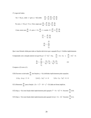 2ª ) regra da Cadeia

dz
dt

Se z = f(x,y) , onde x = g(t) e y = h(t) então

No caso, z = F(x,y) = 0 e y =h(x), segue que:

Como, neste caso,

dz
dx

0 , pois z = 0 e

dx
dx

dz
dx

f dy
.
y dt

f dx
.
x dt
F dx
.
x dx

1 , resulta: 0 =

F
=–
x

F dy
.
y dx
F
.1
x

F dy
.
y dx

F dy
.
y dx

F
dy
=– x
F
dx
y

Que é uma fórmula válida para todas as funções deriváveis que a equação F(x,y) = 0 define implicitamente.
Comparando com a situação anterior em que F(x,y) = x2 +2y3 – 3xy,

F
x

F
y

2x – 3y e

F
2 x 3y
3y 2 x
dy
=– x =– 2
=
F
dx
6 y 3x 6 y 2 3x
y

6y2 – 3x

(2)

Compare a (2) com a (1).

E20) Encontre as derivadas
1) 2xy – ln xy + 5 = 0

E21) Determine

dy
das funções y = f(x) definidas implicitamente pelas equações:
dx

2) 4x3y – 3xy2 – 6 = 0

3) 9x + 3y – 7xy2 – 8 = 0

dy
para a função ( 2x – 1 )4 + 10 = y2 + 20, dada em forma implícita.
dx

E22) Seja y = f(x) uma função dada implicitamente pela equação e xy + 3x = 3y3+ 4 . Encontre

dy

(1,0).

dx

E23) Seja y = f(x) uma função dada implicitamente pela equação ln (xy) = 2x – 2y2 . Encontre

dy
dx

20

(1,1).

 