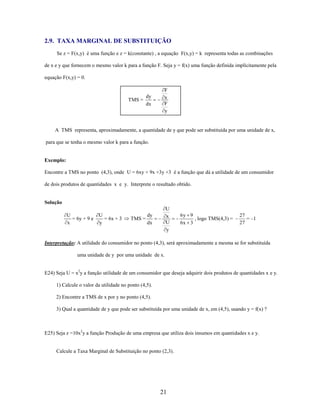 2.9. TAXA MARGINAL DE SUBSTITUIÇÃO
Se z = F(x,y) é uma função e z = k(constante) , a equação F(x,y) = k representa todas as combinações
de x e y que fornecem o mesmo valor k para a função F. Seja y = f(x) uma função definida implícitamente pela
equação F(x,y) = 0.

dy
TMS =
dx

F
x
F
y

A TMS representa, aproximadamente, a quantidade de y que pode ser substituída por uma unidade de x,
para que se tenha o mesmo valor k para a função.

Exemplo:
Encontre a TMS no ponto (4,3), onde U = 6xy + 9x +3y +3 é a função que dá a utilidade de um consumidor
de dois produtos de quantidades x e y. Interprete o resultado obtido.

Solução
U
= 6y + 9 e
x

U
= 6x + 3
y

U
x
U
y

dy
TMS =
dx

6y 9
, logo TMS(4,3) =
6x 3

27
= –1
27

Interpretação: A utilidade do consumidor no ponto (4,3), será aproximadamente a mesma se for substituída
uma unidade de y por uma unidade de x.
E24) Seja U = x2y a função utilidade de um consumidor que deseja adquirir dois produtos de quantidades x e y.
1) Calcule o valor da utilidade no ponto (4,5).
2) Encontre a TMS de x por y no ponto (4,5).
3) Qual a quantidade de y que pode ser substituída por uma unidade de x, em (4,5), usando y = f(x) ?

E25) Seja z =10x2y a função Produção de uma empresa que utiliza dois insumos em quantidades x e y.

Calcule a Taxa Marginal de Substituição no ponto (2,3).

21

 