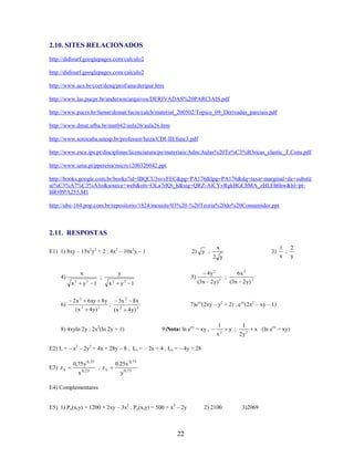 2.10. SITES RELACIONADOS
http://didisurf.googlepages.com/calculo2
http://didisurf.googlepages.com/calculo2
http://www.ucs.br/ccet/denq/prof/ana/deripar.htm
http://www.las.pucpr.br/anderson/arquivos/DERIVADAS%20PARCIAIS.pdf
http://www.pucrs.br/famat/demat/facin/calcb/material_200502/Topico_09_Derivadas_parciais.pdf
http://www.dmat.ufba.br/mat042/aula26/aula26.htm
http://www.sorocaba.unesp.br/professor/luiza/CDI-III/func3.pdf
http://www.esce.ips.pt/disciplinas/licenciatura/pe/materiais/Adm/Aulas%20Te%C3%B3ricas_elastic_T.Cons.pdf
http://www.uma.pt/ppereira/micro1200320042.ppt
http://books.google.com.br/books?id=lBQCU3svvFEC&pg=PA176&lpg=PA176&dq=taxa+marginal+de+substit
ui%C3%A7%C3%A3o&source=web&ots=OLa7rlQt_h&sig=QRZ-AlCYvRgkBGCbMA_zHLFh6hw&hl=ptBR#PPA255,M1
http://ube-164.pop.com.br/repositorio/1824/meusite/03%20-%20Teoria%20do%20Consumidor.ppt

2.11. RESPOSTAS
E1) 1) 8xy – 15x2y2 + 2 ; 4x2 – 10x3y – 1

x

2) y ;

3)

2 y
x

4)
x2

6)

y2 1

2x 2
(x

2

y

;
x2

6 xy 8 y
4 y)

2

;

5)

y2 1

3x 2
(x

2

8x

(3x 2 y) 2

;

6x 2
(3x 2 y) 2

7)exy(2xy – y2 + 2) ; exy(2x2 – xy – 1)

4 y) 2

8) 4xyln 2y ; 2x2(ln 2y + 1)

4y 2

9)Nota: ln exy = xy ,

1
x2

y ;

1
2y 2

x (ln exy = xy)

E2) L = – x2 – 2y2 + 4x + 28y – 8 , Lx = – 2x + 4 , Ly = – 4y + 28
E3) z x

0,75y 0, 25
x 0, 25

, zy

1 2
;
x y

0,25x 0,75
y 0,75

E4) Complementares
E5) 1) Px(x,y) = 1200 + 2xy – 3x2 , Py(x,y) = 500 + x2 – 2y

22

2) 2100

3)2069

 