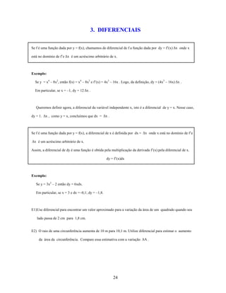 3. DIFERENCIAIS
Se f é uma função dada por y = f(x), chamamos de diferencial de f a função dada por dy = f’(x) Δx onde x
está no domínio de f’e Δx é um acréscimo arbitrário de x.

Exemplo:
Se y = x4 – 8x2, então f(x) = x4 – 8x2 e f’(x) = 4x3 – 16x . Logo, da definição, dy = (4x3 – 16x) Δx .
Em particular, se x = –1, dy = 12 Δx .

Queremos definir agora, a diferencial da variável independente x, isto é a diferencial de y = x. Nesse caso,
dy = 1. Δx , como y = x, concluímos que dx = Δx .

Se f é uma função dada por y = f(x), a diferencial de x é definida por dx = Δx onde x está no domínio de f’e

Δx é um acréscimo arbitrário de x.
Assim, a diferencial de dy é uma função é obtida pela multiplicação da derivada f’(x) pela diferencial de x.
dy = f’(x)dx

Exemplo:
Se y = 3x2 – 2 então dy = 6xdx.
Em particular, se x = 3 e dx =–0,1; dy = –1,8.

E1)Use diferencial para encontrar um valor aproximado para a variação da área de um quadrado quando seu
lado passa de 2 cm para 1,8 cm.

E2) O raio de uma circunferência aumenta de 10 m para 10,1 m. Utilize diferencial para estimar o aumento
da área da circunferência. Compare essa estimativa com a variação

24

A.

 