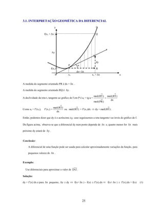3.1. INTERPRETAÇÃO GEOMÉTICA DA DIFERENCIAL
y

f

f(x1 + Δx )

Q

t
Δy

T
dy
α

P
f(x1)
0

R
dx= Δx
x1 + Δx

x1

x

A medida do segmento orientado PR é dx = Δx .
A medida do segmento orientado RQ é Δy .
A declividade da reta t, tangente ao gráfico de f em P é a t = tg α =

med (RT )
med (PR )

Como at = f’(x1),

f’(x1) =

med (RT )
ou med (RT ) = f’(x1)dx
dx

med (RT )
dx

dy = med (RT ) .

Então, podemos dizer que dy é o acréscimo Δy caso seguíssemos a reta tangente t ao invés do gráfico de f.
Da figura acima, observa-se que a diferencial dy num ponto depende de Δx e, quanto menor for Δx mais
próximo dy estará de Δy .

Conclusão:
A diferencial de uma função pode ser usada para calcular aproximadamente variações da função, para
pequenos valores de Δx .

Exemplo:
Use diferenciais para aproximar o valor de

3

62 .

Solução:
dy = f’(x) dx e para Δx pequeno, Δy

dy

f(x+ Δx ) – f(x)

25

f’(x).dx

f(x+ Δx )

f’(x).dx + f(x)

(1)

 