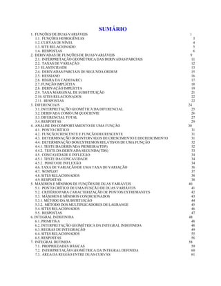 SUMÁRIO
1. FUNÇÕES DE DUAS VARIÁVEIS
1.1. FUNÇÕES HOMOGÊNEAS
1.2. CURVAS DE NÍVEL
1.3. SITE RELACIONADO
1.4. RESPOSTAS
2. DERIVADAS DE FUNÇÕES DE DUAS VARIÁVEIS
2.1. INTERPRETAÇÃO GEOMÉTRICA DAS DERIVADAS PARCIAIS
2.2. TAXAS DE VARIAÇÃO
2.3 ELASTICIDADE
2.4. DERIVADAS PARCIAIS DE SEGUNDA ORDEM
2.5. HESSIANO
2.6. REGRA DA CADEIA(RC)
2.7. FUNÇÃO IMPLÍCITA
2.8. DERIVAÇÃO IMPLÍCITA
2.9. TAXA MARGINAL DE SUBSTITUIÇÃO
2.10. SITES RELACIONADOS
2.11. RESPOSTAS
3. DIFERENCIAIS
3.1. INTERPRETAÇÃO GEOMÉTICA DA DIFERENCIAL
3.2. DERIVADA COMO UM QUOCIENTE
3.3. DIFERENCIAL TOTAL
3.4. RESPOSTAS
4. ANÁLISE DO COMPORTAMENTO DE UMA FUNÇÃO
4.1. PONTO CRÍTICO
4.2. FUNÇÃO CRESCENTE E FUNÇÃO DECRESCENTE
4.3. DETERMINAÇÃO DOS INTERVALOS DE CRESCIMENTO E DECRESCIMENTO
4.4. DETERMINAÇÃO DOS EXTREMOS RELATIVOS DE UMA FUNÇÃO
4.4.1. TESTE DA DERIVADA PRIMEIRA(TDP)
4.4.2. TESTE DA DERIVADA SEGUNDA(TDS)
4.5. CONCAVIDADE E INFLEXÃO
4.5.1. TESTE DA CONCAVIDADE
4.5.2. PONTO DE INFLEXÃO
4.6. TAXA DE VARIAÇÃO DE UMA TAXA DE VARIAÇÃO
4.7. WINPLOT
4.8. SITES RELACIONADOS
4.9. RESPOSTAS
5. MÁXIMOS E MÍNIMOS DE FUNÇÕES DE DUAS VARIÁVEIS
5.1. PONTO CRÍTICO DE UMA FUNÇÃO DE DUAS VARIÁVEIS
5.2. CRITÉRIO PARA CARACTERIZAÇÃO DE PONTOS EXTREMANTES
5.3. MÁXIMOS E MÍNIMOS CONDICIONADOS
5.3.1. MÉTODO DA SUBSTITUIÇÃO
5.3.2. MÉTODO DOS MULTIPLICADORES DE LAGRANGE
5.4. SITES RELACIONADOS
5.5. RESPOSTAS
6. INTEGRAL INDEFINIDA
6.1. PRIMITIVA
6.2. INTERPRETAÇÃO GEOMÉTRICA DA INTEGRAL INDEFINIDA
6.3. REGRAS DE INTEGRAÇÃO
6.4. SITES RELACIONADOS
6.5. RESPOSTAS
7. INTEGRAL DEFINIDA
7.1. PROPRIEDADES BÁSICAS
7.2. INTERPRETAÇÃO GEOMÉTRICA DA INTEGRAL DEFINIDA
7.3. ÁREA DA REGIÃO ENTRE DUAS CURVAS

1
3
4
5
6
9
11
12
13
15
16
17
18
19
21
22
22
24
25
26
27
29
30
31
31
31
32
32
33
34
34
34
36
37
38
38
40
41
42
43
44
45
46
47
48
48
48
49
55
56
58
59
60
61

 