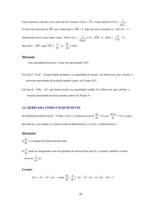 Como queremos calcular a raiz cúbica de 62, a função f é f(x) =

3

x e a derivada de f é f’(x) =

1
3

.

3 x2
O valor mais próximo da

3

62 que conhecemos é

3

64

4 , logo, devemos considerar x = 64 e dx = -2.
1

Substituindo em (1) estes dados, temos: f(64+(-2))

3

3 64
Mas f(62) =

3

62 , logo

3

62

1
95
+4=
24
24

(-2) +

3

64

f(62)

2

2
+ 4.
3.16

3,953

Observação:
Uma calculadora fornecerá o valor será aproximado 3,952.

E3) Seja P = 0,1q3 – 2q uma função produção e q a quantidade de insumo. Use diferencial para calcular o
acréscimo aproximado da produção quando q passa de 10 para 10,2.
E4) Seja R = 100q – 2q2 uma função receita e q a quantidade vendida. Use diferencial para calcular a
variação aproximada da receita quando q passa de 30 para 31.

3.2. DERIVADA COMO UM QUOCIENTE
Da definição de diferencial dy = f’(x)dx, se dx

0, podemos escrever

dy
df ( x )
= f’(x) ou
= f’(x). Logo,a
dx
dx

derivada de y, em relação a x é igual à razão da diferencial de y, ou f(x), e a diferencial de x.

Observações:
a)

b)

dy
é a notação de Leibniz para derivada.
dx

d
pode ser interpretado como um operador da mesma forma que D x e, portanto, também é correto
dx
d
escrever
(y).
dx

Exemplo:
Se y = 2x3 – 5x2 + 6x – 1 então

dy d
=
(= 2x3 – 5x2 + 6x – 1) = 6x2 – 10x + 6
dx dx

26

 