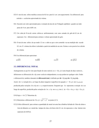 E5) O raio de uma esfera metálica cresceu de 8,0 cm para 8,1 cm com aquecimento. Use diferencial para
calcular o acréscimo aproximado do volume.

E6) Encontre um valor aproximado para a variação da área de um Triângulo eqüilátero quando seu lado
passa de 4 cm para 4,001 cm.

E7) Um cubo de 10 cm de aresta cobriu-se uniformemente com uma camada de gelo de 0,1 cm de
espessura. Use diferencial para estimar o volume aproximado do gelo.

E8) O raio de uma esfera de aço mede 1,5 cm e sabe-se que o erro cometido na sua medição não excede
0,1 cm. O volume da esfera é calculado a partir da medida de seu raio. Estime o erro possível no cálculo
do volume.

E9) Use diferencial para aproximar:
a) 3 10

b) 4 80

c) 35

d)

5

32,2

3.3. DIFERENCIAL TOTAL
Analogamente ao que foi visto para função de uma variável, se z = f(x, y) é uma função de duas variáveis ,
definiremos os diferenciais dx e dy como variáveis independentes; ou seja podem ter qualquer valor. Então
o diferencial dz, também chamado de diferencial total, é definido por dz = fx (x,y) dx + fy (x,y) dy .
Assim dz é a variação de z, ao longo do plano tangente à superfície de equação z = f( x,y) em ( x0,y0,z0),
produzida pelas variações dx e dy em x e y respectivamente. Enquanto que
longo da superfície, produzida pelas variações de

x e

y em x e y, isto é,

z representa a variação de z ao

z

f (x

x, y

y) f ( x , y) .

E10) Seja z = 4.x3.y2. Determine dz.
E11) Determine a diferencial de f ( x , y)

x2

y 2 no ponto (4, 3).

E12) Utilize diferencial para estimar a quantidade de metal em uma lata cilíndrica fechada de 10cm de altura e
4cm de diâmetro se o metal das tampas de cima e de baixo têm 0,1 cm de espessura e o das laterais tem
espessura de 0,05cm.

27

 