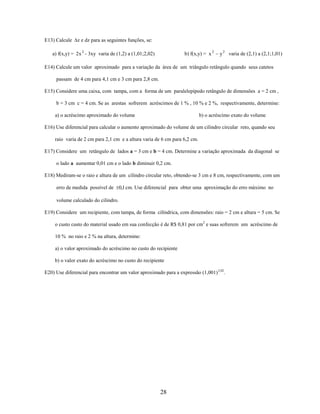 E13) Calcule

z e dz para as seguintes funções, se:

b) f(x,y) = x 2

a) f(x,y) = 2 x 2 - 3xy varia de (1,2) a (1,01;2,02)

y 2 varia de (2,1) a (2,1;1,01)

E14) Calcule um valor aproximado para a variação da área de um triângulo retângulo quando seus catetos
passam de 4 cm para 4,1 cm e 3 cm para 2,8 cm.
E15) Considere uma caixa, com tampa, com a forma de um paralelepípedo retângulo de dimensões a = 2 cm ,
b = 3 cm c = 4 cm. Se as arestas sofrerem acréscimos de 1 % , 10 % e 2 %, respectivamente, determine:
a) o acréscimo aproximado do volume

b) o acréscimo exato do volume

E16) Use diferencial para calcular o aumento aproximado do volume de um cilindro circular reto, quando seu
raio varia de 2 cm para 2,1 cm e a altura varia de 6 cm para 6,2 cm.
E17) Considere um retângulo de lados a = 3 cm e b = 4 cm. Determine a variação aproximada da diagonal se
o lado a aumentar 0,01 cm e o lado b diminuir 0,2 cm.
E18) Mediram-se o raio e altura de um cilindro circular reto, obtendo-se 3 cm e 8 cm, respectivamente, com um
erro de medida possível de 0,1 cm. Use diferencial para obter uma aproximação do erro máximo no
volume calculado do cilindro.
E19) Considere um recipiente, com tampa, de forma cilíndrica, com dimensões: raio = 2 cm e altura = 5 cm. Se
o custo custo do material usado em sua confecção é de R$ 0,81 por cm2 e suas sofrerem um acréscimo de
10 % no raio e 2 % na altura, determine:
a) o valor aproximado do acréscimo no custo do recipiente
b) o valor exato do acréscimo no custo do recipiente
E20) Use diferencial para encontrar um valor aproximado para a expressão (1,001) 3,02.

28

 