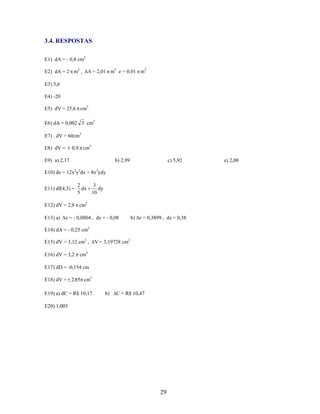 3.4. RESPOSTAS
E1) dA = - 0,8 cm2
E2) dA = 2 m2 ,

A = 2,01 m2 e = 0,01 m2

E3) 5,6
E4) -20
E5) dV = 25,6 cm3
E6) dA = 0,002 3 cm2
E7) . dV = 60cm3
0,9 cm3

E8) dV =
E9) a) 2,17

b) 2,99

c) 5,92

E10) dz = 12x2y2dx + 8x3ydy
E11) df(4,3) =

2
3
dx
dy
5
10

E12) dV = 2,8 cm3
E13) a)

z = - 0,0804 , dz = - 0,08

b) z = 0,3899 , dz = 0,38

E14) dA = - 0,25 cm2
E15) dV = 3,12 cm3 ,
E16) dV = 3,2

V = 3,19728 cm3

cm3

E17) dD = -0,154 cm
E18) dV = 2,85 cm3
E19) a) dC = R$ 10,17

b)

C = R$ 10,47

E20) 1,003

29

e) 2,00

 