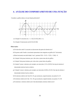 4. ANÁLISE DO COMPORTAMENTO DE UMA FUNÇÃO
Considere o gráfico abaixo, de uma função polinomial f.
y
f
20
10

-10

-5

0

5

10

15

20

25

30

35

40

45

50

55

x

-10
-20

a) A função f é crescente em (

, 0]  [15,25]  [40,

).

b) A função f é decrescente em [0,15]  [25,40].

Observações:
a) Os intervalos onde f é crescente ou decrescente são partes do domínio da f.
b) Os pontos onde f muda o crescimento apresentam retas tangentes ao gráfico de f horizontais.
c) Retas horizontais tem declividade “zero”, portanto f’(0) = f’(15) = f’(25) = f’(40) = 0.
d) A função f não possui máximo, pois não existe o ponto mais alto do gráfico.
e) A função f não possui mínimo, pois não existe o ponto baixo do gráfico.
f) A função f possui máximos, por exemplo, nos intervalos (-5,5) e (20,30). Este tipo de máximo é
denominado máximo local ou relativo.
g) A função f possui mínimos, por exemplo, nos intervalos (10,20) e (35,45). Este tipo de mínimo é
denominado mínimo local ou relativo.
h) Os máximos relativos de f são 20 e 10, que acontecem, respectivamente, nos pontos 0 e 25.
i) Os mínimos relativos de f são -10 e -20, que acontecem, respectivamente, nos pontos 15 e 40.
j) Os máximos e mínimos relativos de f são denominados extremos relativos de f.

30

 