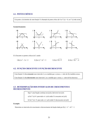 4.1. PONTO CRÍTICO
Um ponto c do domínio de uma função f é chamado de ponto crítico de f se f ’(c) = 0, ou f ’(c) não existe.

Geometricamente:
y

y

y

t
0

c

y

t
x

0

y

c

t
x

y

0
y

c

t
x

c

y

t

0

x

t

t
0

c

x

0

c

x

0

c

x

0

c

x

E1) Encontre os pontos críticos de f, sendo:
1)f(x)=x3 – 3x + 2

3) f(x)= 5 x 3

2) f(x)=x4– 2x2 + 3

4) f(x)=

3

x2

4

4.2. FUNÇÃO CRESCENTE E FUNÇÃO DECRESCENTE
Uma função f é dita crescente num intervalo I, se a medida que x cresce, o valor de f(x) também cresce.
Uma função f é dita decrescente num intervalo I, se a medida que x cresce, o valor de f(x) decresce.

4.3. DETERMINAÇÃO DOS INTERVALOS DE CRESCIMENTO E
DECRESCIMENTO
Seja f uma função continua em [a,b] e derivável em (a,b).
a) Se f ’(x)>0 para todo x
b) Se f ’(x)< 0 para todo x

(a,b) então f é crescente em [a,b]
(a,b) então f é decrescente em [a,b]

Exemplo:
Determine os intervalos de crescimento e decrescimento da função dada por f(x) = x 3 – 6x2 + 1.

31

 