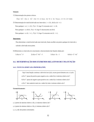 Solução:
1o) Determinação dos pontos críticos:
f’(x) = 3x2 – 12x

3x2 – 12x = 0

3x.(x – 4) = 0

2o) Determinação do sinal da derivada nos intervalos (
Para qualquer x (

3x = 0 ou x – 4 = 0

,0) , (0,4) e (4,+

,0) , f’(x) > 0, logo f é crescente em (

C={0,4}

):

,0).

Para qualquer x (0,4) , f’(x) < 0, logo f é decrescente em (0,4).
Para qualquer x (4, +

) , f’(x) > 0, logo f é crescente em (4, +

).

Importante:
Para determinar o sinal da derivada num intervalo, basta escolher um ponto qualquer do intervalo e
calcular a derivada nesse ponto.

E2)Determine os intervalos de crescimento e decrescimento das funções dadas por:
1) f(x)=x3 –5

2) f(x)=x4– 8x2 – 5

4) f(x)= x 4– 4x3

3) f(x)= 2x – 1

4.4. DETERMINAÇÃO DOS EXTREMOS RELATIVOS DE UMA FUNÇÃO
4.4.1. TESTE DA DERIVADA PRIMEIRA(TDP)

Seja f uma função continua e derivável em (a,b), exceto possivelmente em c

(a,b)

a) Se f ’ passa de positiva para negativa em c então f(c) é máximo relativo de f
b) Se f ’ passa de negativa para positiva em c então f(c) é mínimo relativo de f
c) Se f ’ não muda de sinal em c então f(c) não é extremo relativo de f

Geometricamente:
y

y

y

t
0

c1

y

t
x

0

c2

t
x

0

c1 é ponto de máximo relativo e f(c1) é máximo relativo de f
c2 é ponto de mínimo relativo e f(c2) é mínimo relativo de f
c3 e c4 não são pontos extremantes

32

c3

t
x

0

c4

x

 