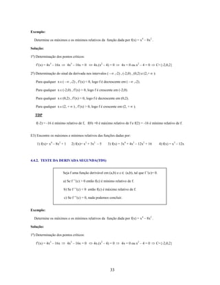 Exemplo:
Determine os máximos e os mínimos relativos da função dada por f(x) = x 4 – 8x2 .
Solução:
1o) Determinação dos pontos críticos:
f’(x) = 4x3 – 16x

4x3 – 16x = 0

4x.(x2 – 4) = 0

2o) Determinação do sinal da derivada nos intervalos (

4x = 0 ou x2 – 4 = 0
,-2) , (-2,0) , (0,2) e (2,+

,-2) , f’(x) < 0, logo f é decrescente em (

Para qualquer x (

C={-2,0,2}
):

,-2).

Para qualquer x (-2,0) , f’(x) > 0, logo f é crescente em (-2,0).
Para qualquer x (0,2) , f’(x) < 0, logo f é decrescente em (0,2).
Para qualquer x (2, +

) , f’(x) > 0, logo f é crescente em (2, +

).

TDP
f(-2) = -16 é mínimo relativo de f, f(0) =0 é máximo relativo de f e f(2) = -16 é mínimo relativo de f.

E3) Encontre os máximos e mínimos relativos das funções dadas por:
1) f(x)= x4 – 8x2 + 1

2) f(x)= x3 + 3x2 – 5

3) f(x) = 3x4 + 4x3 – 12x2 + 16

4) f(x) = x3 – 12x

4.4.2. TESTE DA DERIVADA SEGUNDA(TDS)
(a,b), tal que f ’(c)= 0.

Seja f uma função derivável em (a,b) e c

a) Se f ’’(c) > 0 então f(c) é mínimo relativo de f.
b) Se f ’’(c) < 0 então f(c) é máximo relativo de f.
c) Se f ’’(c) = 0, nada podemos concluir.

Exemplo:
Determine os máximos e os mínimos relativos da função dada por f(x) = x 4 – 8x2 .
Solução:
1o) Determinação dos pontos críticos:
f’(x) = 4x3 – 16x

4x3 – 16x = 0

4x.(x2 – 4) = 0

33

4x = 0 ou x2 – 4 = 0

C={-2,0,2}

 