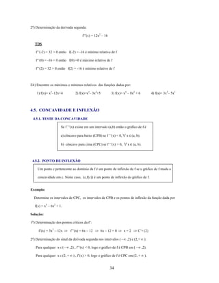 2o) Determinação da derivada segunda:
f’’(x) = 12x2 – 16
TDS
f’’(-2) = 32 > 0 então f(-2) = -16 é mínimo relativo de f
f’’(0) = -16 < 0 então f(0) =0 é máximo relativo de f
f’’(2) = 32 > 0 então f(2) = -16 é mínimo relativo de f

E4) Encontre os máximos e mínimos relativos das funções dadas por:
1) f(x)= x3–12x+4

2) f(x)=x3– 3x2+5

3) f(x)= x4 – 8x2 + 6

4) f(x)= 3x5– 5x3

4.5. CONCAVIDADE E INFLEXÃO
4.5.1. TESTE DA CONCAVIDADE
Se f ’’(x) existe em um intervalo (a,b) então o gráfico de f é
a) côncavo para baixo (CPB) se f ’’(x) < 0,
b) côncavo para cima (CPC) se f ’’(x) > 0,

x (a, b).
x (a, b).

4.5.2. PONTO DE INFLEXÃO
Um ponto c pertencente ao domínio da f é um ponto de inflexão de f se o gráfico de f muda a
concavidade em c. Neste caso, (c,f(c)) é um ponto de inflexão do gráfico de f.

Exemplo:
Determine os intervalos de CPC, os intervalos de CPB e os pontos de inflexão da função dada por
f(x) = x3 – 6x2 + 1.
Solução:
1o) Determinação dos pontos críticos da f’:
f’(x) = 3x2 – 12x

f’’(x) = 6x – 12

6x – 12 = 0

2o) Determinação do sinal da derivada segunda nos intervalos (
Para qualquer x (
Para qualquer x (2, +

x=2

C’={2}

,2) e (2,+

,2) , f’’(x) < 0, logo o gráfico de f é CPB em (
) , f’(x) > 0, logo o gráfico de f é CPC em (2, +

34

):
,2).
).

 