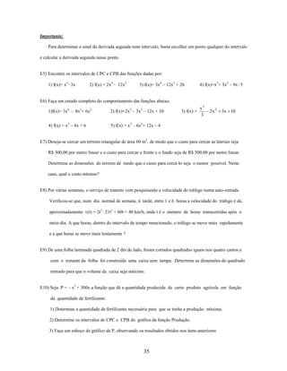 Importante:
Para determinar o sinal da derivada segunda num intervalo, basta escolher um ponto qualquer do intervalo
e calcular a derivada segunda nesse ponto.

E5) Encontre os intervalos de CPC e CPB das funções dadas por:
1) f(x)= x3–3x

2) f(x) = 2x4– 12x2

3) f(x)= 3x4 – 12x3 + 26

4) f(x)=x3+ 3x2 – 9x–5

E6) Faça um estudo completo do comportamento das funções abaixo.
1)f(x)= 3x4 – 8x3+ 6x2

2) f(x)=2x3 – 3x2 – 12x + 10

4) f(x) = x2 – 4x + 6

x3
3

2x 2

5) f(x) = x3 – 6x2+ 12x – 4

3) f(x) =

3x 10

E7) Deseja-se cercar um terreno retangular de área 60 m2, de modo que o custo para cercar as laterais seja
R$ 300,00 por metro linear e o custo para cercar a frente e o fundo seja de R$ 500,00 por metro linear.
Determine as dimensões do terreno de modo que o custo para cercá-lo seja o menor possível. Neste
caso, qual o custo mínimo?

E8) Por várias semanas, o serviço de transito vem pesquisando a velocidade do tráfego numa auto-estrada.
Verificou-se que, num dia normal de semana, à tarde, entre 1 e 6 horas a velocidade do tráfego é de,
aproximadamente v(t) = 2t3–21t2 + 60t + 40 km/h, onde t é o número de horas transcorridas após o
meio-dia. A que horas, dentro do intervalo de tempo mencionado, o tráfego se move mais rapidamente
e a que horas se move mais lentamente ?

E9) De uma folha laminada quadrada de 2 dm de lado, foram cortados quadrados iguais nos quatro cantos e
com o restante da folha foi construída uma caixa sem tampa. Determine as dimensões do quadrado
retirado para que o volume da caixa seja máximo.
E10) Seja P = – x3 + 300x a função que dá a quantidade produzida de certo produto agrícola em função
da quantidade de fertilizante.
1) Determine a quantidade de fertilizante necessária para que se tenha a produção máxima.
2) Determine os intervalos de CPC e CPB do gráfico da função Produção.
3) Faça um esboço do gráfico de P, observando os resultados obtidos nos ítens anteriores

35

 