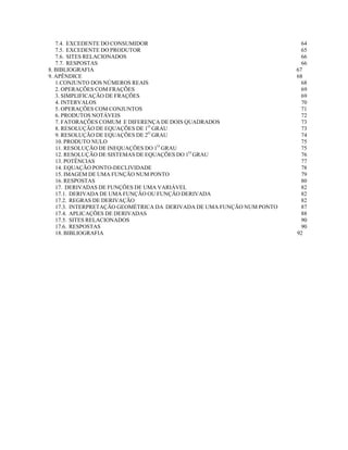 7.4. EXCEDENTE DO CONSUMIDOR
7.5. EXCEDENTE DO PRODUTOR
7.6. SITES RELACIONADOS
7.7. RESPOSTAS
8. BIBLIOGRAFIA
9. APÊNDICE
1.CONJUNTO DOS NÚMEROS REAIS
2. OPERAÇÕES COM FRAÇÕES
3. SIMPLIFICAÇÃO DE FRAÇÕES
4. INTERVALOS
5. OPERAÇÕES COM CONJUNTOS
6. PRODUTOS NOTÁVEIS
7. FATORAÇÕES COMUM E DIFERENÇA DE DOIS QUADRADOS
8. RESOLUÇÃO DE EQUAÇÕES DE 1O GRAU
9. RESOLUÇÃO DE EQUAÇÕES DE 2O GRAU
10. PRODUTO NULO
11. RESOLUÇÃO DE INEQUAÇÕES DO 1O GRAU
12. RESOLUÇÃO DE SISTEMAS DE EQUAÇÕES DO 1O GRAU
13. POTÊNCIAS
14. EQUAÇÃO PONTO-DECLIVIDADE
15. IMAGEM DE UMA FUNÇÃO NUM PONTO
16. RESPOSTAS
17. DERIVADAS DE FUNÇÕES DE UMA VARIÁVEL
17.1. DERIVADA DE UMA FUNÇÃO OU FUNÇÃO DERIVADA
17.2. REGRAS DE DERIVAÇÃO
17.3. INTERPRETAÇÃO GEOMÉTRICA DA DERIVADA DE UMA FUNÇÃO NUM PONTO
17.4. APLICAÇÕES DE DERIVADAS
17.5. SITES RELACIONADOS
17.6. RESPOSTAS
18. BIBLIOGRAFIA

64
65
66
66
67
68
68
69
69
70
71
72
73
73
74
75
75
76
77
78
79
80
82
82
82
87
88
90
90
92

 