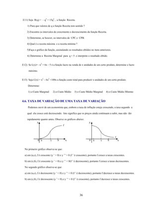 E11) Seja R(q) = – q3 + 15q2 , a função Receita.
1) Para que valores de q a função Receita tem sentido ?
2) Encontre os intervalos de crescimento e decrescimento da função Receita.
3) Determine, se houver, os intervalos de CPC e CPB.
4) Qual é a receita máxima e a receita mínima ?
5)Faça o gráfico da função, assinalando os resultados obtidos no itens anteriores.
6) Determine a Receita Marginal para q = 5 e interprete o resultado obtido.
E12) Se L(x)= –x2 + 6x – 5 é a função lucro na venda de x unidades de um certo produto, determine o lucro
máximo.
E13) Seja C(x) = x3 – 6x2 +100x a função custo total para produzir x unidades de um certo produto.
Determine:
1) o Custo Marginal

2) o Custo Médio

3) o Custo Médio Marginal

4) o Custo Médio Mínimo

4.6. TAXA DE VARIAÇÃO DE UMA TAXA DE VARIAÇÃO
Podemos ouvir de um economista que, embora a taxa de inflação esteja crescendo, a taxa segundo a
qual ela cresce está decrescendo. Isto significa que os preços ainda continuam a subir, mas não tão
rapidamente quanto antes. Observe os gráficos abaixo:
y
f

y

f
0 a

c

b

x

0

a

c

b

x

No primeiro gráfico observa-se que:
a) em (a,c), f é crescente (y ’ > 0) e y ’’ > 0 (f ’ é crescente), portanto f cresce a taxas crescentes.
b) em (c,b), f é crescente (y ’ > 0) e y ’’ < 0(f ’ é decrescente), portanto f cresce a taxas decrescentes.
No segundo gráfico observa-se que:
a) em (a,c), f é decrescente (y ’ < 0) e y ’’ < 0 (f ’ é decrescente), portanto f decresce a taxas decrescentes.
b) em (c,b), f é decrescente (y ’ < 0) e y ’’ > 0 (f ’ é crescente), portanto f decresce a taxas crescentes.

36

 