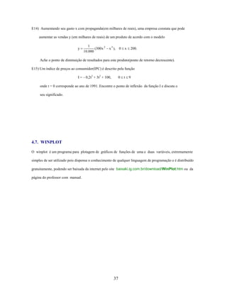 E14) Aumentando seu gasto x com propaganda(em milhares de reais), uma empresa constata que pode
aumentar as vendas y (em milhares de reais) de um produto de acordo com o modelo
y

1
(300x 2
10.000

x 3 ),

0

x

200.

Ache o ponto de diminuição de resultados para este produto(ponto de retorno decrescente).
E15) Um índice de preços ao consumidor(IPC) é descrito pela função
I = – 0,2t3 + 3t2 + 100,

0

t

9

onde t = 0 corresponde ao ano de 1991. Encontre o ponto de inflexão da função I e discuta o
seu significado.

4.7. WINPLOT
O winplot é um programa para plotagem de gráficos de funções de uma e duas variáveis, extremamente
simples de ser utilizado pois dispensa o conhecimento de qualquer linguagem de programação e é distribuído
gratuitamente, podendo ser baixada da internet pelo site baixaki.ig.com.br/download/WinPlot.htm ou da
página do professor com manual.

37

 