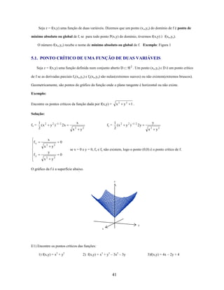 Seja z = f(x,y) uma função de duas variáveis. Dizemos que um ponto (x o,yo) do domínio de f é ponto de
mínimo absoluto ou global de f, se para todo ponto P(x,y) do domínio, tivermos f(x,y)

f(xo,yo).

O número f(xo,yo) recebe o nome de mínimo absoluto ou global de f. Exemplo: Figura 1

5.1. PONTO CRÍTICO DE UMA FUNÇÃO DE DUAS VARIÁVEIS
2

Seja z = f(x,y) uma função definida num conjunto aberto D

. Um ponto (xo,yo) D é um ponto crítico

de f se as derivadas parciais fx(xo,yo) e fy(xo,yo) são nulas(extremos suaves) ou não existem(extremos bruscos).
Geometricamente, são pontos do gráfico da função onde o plano tangente é horizontal ou não existe.
Exemplo:
x2

y2 1 .

1 2
(x
2

y2 )

Encontre os pontos críticos da função dada por f(x,y) =
Solução:
fx =

1 2
(x
2

x

1/ 2

x

2x
x

x

fx
fy

y2 )

2

y

fy =

2

1/ 2

y

2y
x

2

y2

0
y2

y
x2

2

se x = 0 e y = 0, fx e fy não existem, logo o ponto (0,0) é o ponto crítico de f.

0
y2

O gráfico da f é a superfície abaixo.

z

y
x

E1) Encontre os pontos críticos das funções:
1) f(x,y) = x2 + y2

2) f(x,y) = x3 + y3 – 3x2 – 3y

41

3)f(x,y) = 4x – 2y + 4

 