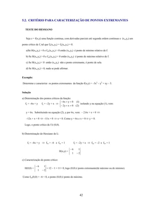 5.2. CRITÉRIO PARA CARACTERIZAÇÃO DE PONTOS EXTREMANTES
TESTE DO HESSIANO

Seja z = f(x,y) uma função continua, com derivadas parciais até segunda ordem continuas e (x o,yo) um
ponto crítico de f, tal que fx(xo,yo) = fy(xo,yo) = 0.
a)Se H(xo,yo) > 0 e fxx(xo,yo) > 0 então (xo,yo) é ponto de mínimo relativo de f.
b) Se H(xo,yo) > 0 e fxx(xo,yo) < 0 então (xo,yo) é ponto de máximo relativo de f.
c) Se H(xo,yo) < 0 então (xo,yo) não e ponto extremante, é ponto de sela.
d) Se H(xo,yo) = 0, nada se pode afirmar.

Exemplo:
Determine e caracterize os pontos extremantes da função f(x,y) = –3x2 – y2 + xy – 5.

Solução
a) Determinação dos pontos críticos da função:
6x y 0 (1)
fx = –6x + y
fy = –2y + x
isolando y na equação (1), vem:
2 y x 0 (2)
y = 6x. Substituindo na equação (2), y por 6x, vem: – 2.6x + x = 0
–12x + x = 0

–11x = 0

x = 0. Como y = 6x e x = 0

y = 0.

Logo, o ponto crítico de f é (0,0).

b) Determinação do Hessiano de L:
fx = –6x + y

fxx = –6 e fxy = 1
H(x,y) =

fy = –2y + x
6

1

1

fyy = –2 e fyx = 1

2

c) Caracterização do ponto crítico:
H(0,0) =

6

1

1

2

= 12 – 1 = 11> 0, logo (0,0) é ponto extremante(de máximo ou de mínimo).

Como fxx(0,0) = –6 < 0, o ponto (0,0) é ponto de máximo.

42

 