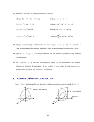E2) Determine e caracterize os pontos extremantes das funções:
1)f(x,y) = 3x4 + 8x3 – 18x2 + 6y2 + 12y – 4

2) f(x,y) = x2 + y2 – 2x + 1

3) f(x,y) = x3 + 3xy + y2 – 2

4) f(x,y) = 8x 3 – 3x2 + y2 + 2xy + 2

5) f(x,y) = x3 + y2 – 6xy + 6

6) f(x,y) = x3 + 2y2 – 3x – 4y – 8

7) f(x,y) = –x2 – y3 + 4x + 3y

8) f(x,y) =

8x 3
3

2xy 3x 2

y2 1

E3) A função lucro de uma loja foi determinada como sendo L(x,y) = – x3– x2 – y2 + 2xy + 3x + 10, onde x e
y são as quantidades de dois produtos negociados . Quais os valores de x e y que maximizam o lucro ?
E4) Sejam px = 27 – x2 e py = 12 – y2 as funções Demanda para dois produtos de quantidades x e y. Determine
a receita máxima.
E5) Seja z = 10 – 2x2 + xy – y2 + 5y uma função Produção, onde x e y são quantidades de dois insumos
utilizados na fabricação da quantidade z de um produto. O preço unitário de cada insumo é 3, e o
produto acabado é vendido por 6. Calcule o lucro máximo.

5.3. MÁXIMOS E MÍNIMOS CONDICIONADOS
Seja z = f(x,y) a função da qual se quer determinar o máximo ou mínimo sujeito à condição R(x,y) = 0.
z

z
máx de f sem restrição
máx de f com restrição

0

y

0

x

x

43

restrição R
y

 