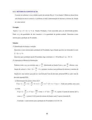 5.3.1. MÉTODO DA SUBSTITUIÇÃO
Consiste em substituir x (ou y) obtido a partir da restrição R(x,y) = 0, na função f. Obtém-se dessa forma
uma função de uma só variável, e o problema se reduz à determinação de máximos e mínimos da função
de uma variável.

Exemplo:
Sejam z = xy e C = 2x + y + 6 as funções Produção e Custo associadas para um determinado produto,
Onde x e y são quantidades de dois insumos e z é a quantidade do produto acabado. Determine o custo
mínimo para a produção de 50 unidades.

Solução:
1o) Identificação da função e restrição:
Queremos o custo mínimo para a produção de 50 unidades, logo a função que deve ser otimizada é a custo
C = 2x + y + 6.
Queremos que a produção seja de 50 unidades, logo a restrição é z = 50 ou R(x,y) = xy – 50 = 0.
2o) Aplicação do Método da Substituição:
Podemos isolar x ou y na restrição, seja y =
função de variável x : F(x) = 2x +

50
50
. Substituindo na função Custo, y por
, obtemos uma
x
x

50
+ 6 e, portanto, recaímos num problema de máximos e mínimos de
x

funções de uma variável, que pode ser resolvido pelo Teste da derivada primeira(TDP) ou pelo teste da
derivada segunda(TDS).
a) Determinação dos pontos críticos de F:
50
50
50
F’(x) = 2
2
=0
2=
2
2
x
x
x2

x2 = 25

x = 5 ou x = – 5(não tem sentido, neste caso).

b) TDS:
F’(x) = 2

50

F’’(x) =

100
3

. Como

F’’(5) =

100

> 0 , o ponto 5 é ponto de mínimo da F e,
x
x
53
50
como y =
, o ponto (5,10) é ponto de mínimo da função custo C sujeita à restrição R.
x
2

Conclusão: o custo mínimo para a produção de 50 unidades é C(5,10)= 26.

44

 