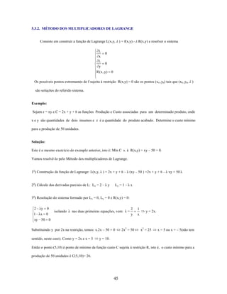 5.3.2. MÉTODO DOS MULTIPLICADORES DE LAGRANGE

Consiste em construir a função de Lagrange L(x,y,

L
0
x
L
0
y
R ( x , y)

) = f(x,y) - R(x,y) e resolver o sistema

0

Os possíveis pontos extremantes de f sujeita à restrição R(x,y) = 0 são os pontos (x 0 ,y0) tais que (x0 ,y0, )
são soluções do referido sistema.

Exemplo:
Sejam z = xy e C = 2x + y + 6 as funções Produção e Custo associadas para um determinado produto, onde
x e y são quantidades de dois insumos e z é a quantidade do produto acabado. Determine o custo mínimo
para a produção de 50 unidades.

Solução:
Este é o mesmo exercício do exemplo anterior, isto é: Mín C s. à R(x,y) = xy – 50 = 0.
Vamos resolvê-lo pelo Método dos multiplicadores de Lagrange.
1o) Construção da função de Lagrange: L(x,y, λ ) = 2x + y + 6 – λ (xy – 50 ) =2x + y + 6 – λ xy + 50 λ
2o) Cálculo das derivadas parciais de L: Lx = 2 – λ y

Ly = 1 – λ x

3o) Resolução do sistema formado por Lx = 0, Ly = 0 e R(x,y) = 0:

2 λy

0

1 λx 0
xy 50 0

isolando λ nas duas primeiras equações, vem: λ =

Substituindo y por 2x na restrição, temos: x.2x – 50 = 0
sentido, neste caso). Como y = 2x e x = 5

2
y

2x2 = 50

1
x

y = 2x.

x2 = 25

x = 5 ou x = – 5(não tem

y = 10.

Então o ponto (5,10) é ponto de mínimo da função custo C sujeita à restrição R, isto é, o custo mínimo para a
produção de 50 unidades é C(5,10)= 26.

45

 