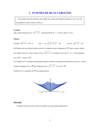 1. FUNÇÕES DE DUAS VARIÁVEIS
Uma função f de duas variáveis é uma relação que a cada par ordenado de números reais (x,y) faz
corresponder um único número real f(x,y).

Exemplo:
Seja a função dada por f(x,y) = x 2

y 2 . Determine f(0,0), f(–1, –1), f(1,2), Dom f e Im f.

Solução:
a) f(0,0) = 0 2

02

0

b) f(–1, –1) = ( 1) 2

0

( 1) 2

c) f(1,2) = 12

2

d) O domínio de uma função de duas variáveis é o conjunto de pares ordenados do
tem sentido, neste caso, para os quais a f(x,y) = x 2
(x,y)

2

, o Dom f =

2

2

22

5

para os quais a função

y 2 é um número real. Como x2 +y2

0, para qualquer

.

e) A imagem de f é o conjunto formado pelas imagens de todos os elementos do domínio de f, neste caso, como a
imagem de qualquer (x,y)

2

O gráfico de f é a superfície do

par é dada por f(x,y) = x 2
3

y2

0, a im f =

.

que apareça abaixo.

z

y

x

Observação:
As funções de três ou mais variáveis não podem ser representadas graficamente.

1

 