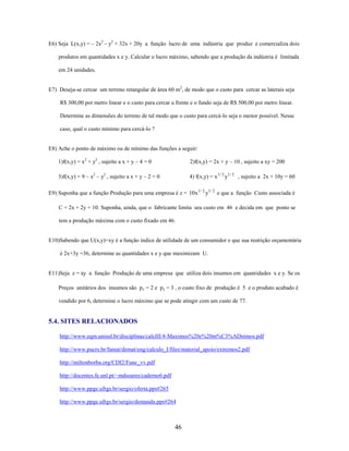 E6) Seja L(x,y) = – 2x2 – y2 + 32x + 20y a função lucro de uma indústria que produz e comercializa dois
produtos em quantidades x e y. Calcular o lucro máximo, sabendo que a produção da indústria é limitada
em 24 unidades.
E7) Deseja-se cercar um terreno retangular de área 60 m2, de modo que o custo para cercar as laterais seja
R$ 300,00 por metro linear e o custo para cercar a frente e o fundo seja de R$ 500,00 por metro linear.
Determine as dimensões do terreno de tal modo que o custo para cercá-lo seja o menor possível. Nesse
caso, qual o custo mínimo para cercá-lo ?

E8) Ache o ponto de máximo ou de mínimo das funções a seguir:
1)f(x,y) = x2 + y2 , sujeito a x + y – 4 = 0

2)f(x,y) = 2x + y – 10 , sujeito a xy = 200

3)f(x,y) = 9 – x2 – y2 , sujeito a x + y – 2 = 0

4) f(x,y) = x 1 / 2 y1 / 2 , sujeito a 2x + 10y = 60

E9) Suponha que a função Produção para uma empresa é z = 10x 1 / 2 y1 / 2 e que a função Custo associada é
C = 2x + 2y + 10. Suponha, ainda, que o fabricante limita seu custo em 46 e decida em que ponto se
tem a produção máxima com o custo fixado em 46.

E10)Sabendo que U(x,y)=xy é a função índice de utilidade de um consumidor e que sua restrição orçamentária
é 2x+3y =36, determine as quantidades x e y que maximizam U.

E11)Seja z = xy a função Produção de uma empresa que utiliza dois insumos em quantidades x e y. Se os
Preços unitários dos insumos são px = 2 e py = 3 , o custo fixo de produção é 5 e o produto acabado é
vendido por 6, determine o lucro máximo que se pode atingir com um custo de 77.

5.4. SITES RELACIONADOS
http://www.eqm.unisul.br/disciplinas/calcIII/4-Maximos%20e%20m%C3%ADnimos.pdf
http://www.pucrs.br/famat/demat/eng/calculo_I/files/material_apoio/extremos2.pdf
http://miltonborba.org/CDI2/Func_vv.pdf
http://docentes.fe.unl.pt/~mdsoares/caderno6.pdf
http://www.ppge.ufrgs.br/sergio/oferta.pps#265
http://www.ppge.ufrgs.br/sergio/demanda.pps#264

46

 