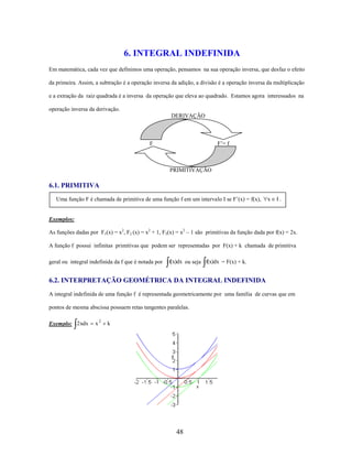 6. INTEGRAL INDEFINIDA
Em matemática, cada vez que definimos uma operação, pensamos na sua operação inversa, que desfaz o efeito
da primeira. Assim, a subtração é a operação inversa da adição, a divisão é a operação inversa da multiplicação
e a extração da raiz quadrada é a inversa da operação que eleva ao quadrado. Estamos agora interessados na
operação inversa da derivação.
DERIVAÇÃO

F

F’= f

PRIMITIVAÇÃO

6.1. PRIMITIVA
Uma função F é chamada de primitiva de uma função f em um intervalo I se F’(x) = f(x),

x

I.

Exemplos:
As funções dadas por F1(x) = x2, F2 (x) = x2 + 1, F3(x) = x2 – 1 são primitivas da função dada por f(x) = 2x.
A função f possui infinitas primitivas que podem ser representadas por F(x) + k chamada de primitiva
geral ou integral indefinida da f que é notada por

f(x)dx ou seja f(x)dx = F(x) + k.

6.2. INTERPRETAÇÃO GEOMÉTRICA DA INTEGRAL INDEFINIDA
A integral indefinida de uma função f é representada geometricamente por uma família de curvas que em
pontos de mesma abscissa possuem retas tangentes paralelas.
Exemplo: 2 xdx

x2

k

48

 