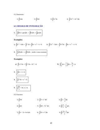 E1) Determine:
1) 2xdx

3) 3x 2 dx

2) 5dx

4)

(5x 4

3x 2 dx

dx

x3

3
dx
2

3
dx
2

4x 3 )dx

6.3. REGRAS DE INTEGRAÇÃO

[f(x)

1.

g(x)]dx

f(x)dx

g(x)dx

Exemplos:
a)

(e x 1)dx

2.

e x dx

cf(x)dx

dx

ex

x k

b)

(3x 2 1)dx

x k

c f(x)dx , sendo c uma constante

Exemplos:
a) 5.e x dx 5 e x dx 5e x k

3.

dx

4.

e x dx

5.

dx
x

x

b)

k

ex

k

ln | x | k

E2) Encontre:
1) 2dx

2)

(3 e x )dx

4) edx

5)

(ln2

8)

(3e e x )dx

7) (

2e ln 6)dx

3) (1

2
)dx
x

6) (

49

4
5

9) (

5e x )dx

2
)dx
3x

2x 3
)dx
x

3x
2

k

 