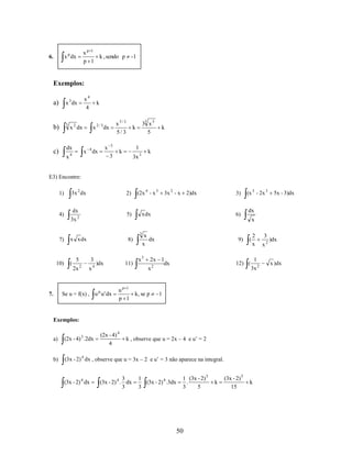 xp 1
k , sendo p
p 1

x p dx

6.

-1

Exemplos:
a)

b)

3

x4
4

x 3 dx

x 2 dx

dx

c)

x

k

x

x 4 dx

4

3

x5/3
5/3

x 2 / 3 dx
3

3

3 x5
5

k

1

k

k

k

3x 3

E3) Encontre:
1)

4)

3x 2 dx

2)

5)

dx
3x

2

(2x 4 - x 3

x dx

10)

x x dx

(

8)

5
2x

3
2

x

11)

)dx
4

Se u = f(x) , u p u ' dx

7.

2)dx

3)

6)

(x 5 - 2x 3

5x - 3)dx

dx
x

3

7)

3x 2 - x

x
dx
x

x3

9)

2x 1
dx
x2

up 1
k, se p
p 1

(

12) (

2
x
1

3x 2

1

Exemplos:

(2x - 4) 4
4

a)

(2x - 4) 3 .2dx

b)

(3x - 2) 4 dx , observe que u = 3x – 2 e u’ = 3 não aparece na integral.

(3x - 2) 4 dx

k , observe que u = 2x – 4 e u’ = 2

3
(3x - 2) 4 . dx
3

1
(3x - 2) 4 .3dx
3

1 (3x - 2) 5
.
3
5

50

k

(3x - 2) 5
15

k

3
x2

)dx

x )dx

 