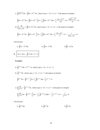 (5x 3)1 / 2 dx , observe que u = 5x +3 e u’ = 5 não aparece na integral.

5x 3.dx

c)

5
(5x 3)1/2 . dx
5

(5x 3)1/2 dx

dx

d)

(2x 6)

1
(5x 3)1/2 .5dx
5

1 (5x 3) 3/2
.
5
3/2

k

2 (5x 3) 3

(2x 6) 3 dx , observe que u = 2x + 6 e u’ = 2 não aparece na integral.

3

2
(2x 6) -3 . dx
2

(2x 6) -3 dx

1
(2x 6) -3 .2dx
2

1 (2x 6) -2
.
2
-2

k

1
4(2x 6) 2

E4) Encontre:

(3x 1) 4 3dx

1)

8.

Se u = f(x) ,

2)

e u u ' dx

eu

(3x 1) 4 dx

3) (1 - x) 5 dx

k

Exemplos:

a)

e 2x- 4 .2dx

b)

e 3x - 2 dx , observe que u = 3x – 2 e u’ = 3 não aparece na integral.

e 2x- 4

dx
e

e

2x 6

e

2x 6

dx

dx

k , observe que u = 2x – 4 e u’ = 2

3
e 3x-2 . dx
3

e 3x-2 dx

c)

2x 6

1 3x-2
e
.3dx
3

1 3x
.e
3

2

k

dx , observe que u = 2x + 6 e u’ = 2 não aparece na integral.

e -2x-6 .

-2
dx
-2

1
e -2x-6 .(-2)dx
2

1
.e
2

2x 6

1

k
e

2x 6

k

E5) Encontre:
1)

e 4x 4dx

k

15

2)

e 4x dx

3) e -x dx

51

k

 