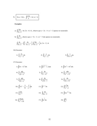 9.

Se u = f(x) ,

u ' dx
u

ln | u | + k

Exemplos:

a)

2dx
2x - 4

b)

dx
, observe que u = 3x – 2 e u’ = 3 não aparece no numerador.
3x - 2

ln | 2x 4 | k , observe que u = 2x – 4 e u’ = 2 aparece no numerador.

dx
3x - 2

3 dx
.
3 3x - 2

1 3dx
3 3x - 2

1
ln | 3x 2 | k
3

E6) Encontre:

2x

1)

x

2

dx
3

x

2)

x

2

3)

dx
3

1
dx
5x 2

(3 x 2

4) 5 xdx

E7) Encontre:
1) (2x 1) 3 2dx
xdx

4)

5 x

7)

16)

5)
2

3

3 x2

2dx
e

x 1

20xdx
2

dx

3)

(x

dx

9)

2x 1

3

10

x

2

dx

xdx

6)

4

11)

e 3x 1dx

12)

14)

3e x

x

8)

5
2x

x 2 1. 2xdx

(1 x )

xdx

10)

13)

2)

dx
4x 2

15)

17)

5e 2 dx

x

18)

52

2

2) 3
dx

(2x 3) 5
x 2 dx
x3 1
3xe x

dx
ex

2 3

dx

 