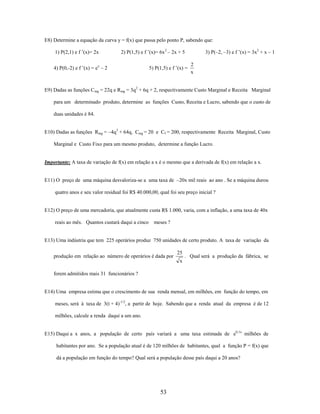 E8) Determine a equação da curva y = f(x) que passa pelo ponto P, sabendo que:
1) P(2,1) e f ’(x)= 2x

2) P(1,5) e f ’(x)= 6x 2 – 2x + 5

4) P(0,-2) e f ’(x) = ex – 2

5) P(1,5) e f ’(x) =

3) P(–2, –3) e f ’(x) = 3x2 + x – 1

2
x

E9) Dadas as funções Cmg = 22q e Rmg = 3q2 + 6q + 2, respectivamente Custo Marginal e Receita Marginal
para um determinado produto, determine as funções Custo, Receita e Lucro, sabendo que o custo de
duas unidades é 84.
E10) Dadas as funções Rmg = –4q3 + 64q, Cmg = 20 e Cf = 200, respectivamente Receita Marginal, Custo
Marginal e Custo Fixo para um mesmo produto, determine a função Lucro.

Importante: A taxa de variação de f(x) em relação a x é o mesmo que a derivada de f(x) em relação a x.
E11) O preço de uma máquina desvaloriza-se a uma taxa de –20x mil reais ao ano . Se a máquina durou
quatro anos e seu valor residual foi R$ 40.000,00, qual foi seu preço inicial ?

E12) O preço de uma mercadoria, que atualmente custa R$ 1.000, varia, com a inflação, a uma taxa de 40x
reais ao mês. Quantos custará daqui a cinco

meses ?

E13) Uma indústria que tem 225 operários produz 750 unidades de certo produto. A taxa de variação da
produção em relação ao número de operários é dada por

25

. Qual será a produção da fábrica, se

x
forem admitidos mais 31 funcionários ?

E14) Uma empresa estima que o crescimento de sua renda mensal, em milhões, em função do tempo, em
meses, será à taxa de 3(t + 4)-1/2, a partir de hoje. Sabendo que a renda atual da empresa é de 12
milhões, calcule a renda daqui a um ano.
E15) Daqui a x anos, a população de certo país variará a uma taxa estimada de e0,1x milhões de
habitantes por ano. Se a população atual é de 120 milhões de habitantes, qual a função P = f(x) que
dá a população em função do tempo? Qual será a população desse país daqui a 20 anos?

53

 