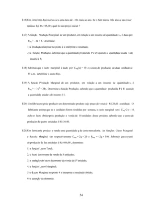 E16)Um certo bem desvaloriza-se a uma taxa de –10x reais ao ano. Se o bem durou três anos e seu valor
residual foi R$ 105,00 ; qual foi seu preço inicial ?

E17) A função Produção Marginal de um produtor, em relação a um insumo de quantidade x , é dada por
Pmg = –2x + 8. Determine:
1) a produção marginal no ponto 2 e interprete o resultado;
2) a função Produção, sabendo que a quantidade produzida P é 25 quando a quantidade usada x de
insumo é 5;

E18) Sabendo que o custo marginal é dado por Cmg(x) = 10 e o custo de produção de duas unidades é
35 u.m., determine o custo fixo.

E19) A função Produção Marginal de um produtor, em relação a um insumo de quantidade x, é
Pmg = – 3x2 + 24x. Determine a função Produção, sabendo que a quantidade produzida P é 11 quando
a quantidade usada x de insumo é 1.

E20) Um fabricante pode produzir um determinado produto cujo preço de venda é R$ 20,00 a unidade. O
fabricante estima que se x unidades forem vendidas por semana, o custo marginal será Cmg=2x – 10.
Ache o lucro obtido pela produção e venda de 10 unidades desse produto, sabendo que o custo de
produção de quatro unidades é R$ 36.00.

E21)Um fabricante produz e vende uma quantidade q de certa mercadoria. As funções Custo Marginal
e Receita Marginal são respectivamente Cmg = 2q + 20 e Rmg = –2q + 140. Sabendo que o custo
de produção de dez unidades é R$ 800,00 , determine:
1) a função Lucro Total;
2) o lucro decorrente da venda de 5 unidades;
3) a variação do lucro decorrente da venda da 5a unidade;
4) a função Lucro Marginal;
5) o Lucro Marginal no ponto 4 e interprete o resultado obtido;
6) a equação da demanda.

54

 