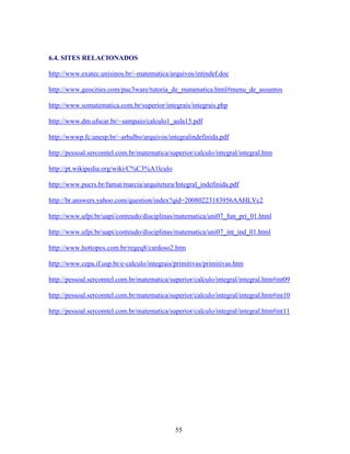 6.4. SITES RELACIONADOS
http://www.exatec.unisinos.br/~matematica/arquivos/intindef.doc
http://www.geocities.com/puc3ware/tutoria_de_matamatica.html#menu_de_assuntos
http://www.somatematica.com.br/superior/integrais/integrais.php
http://www.dm.ufscar.br/~sampaio/calculo1_aula15.pdf
http://wwwp.fc.unesp.br/~arbalbo/arquivos/integralindefinida.pdf
http://pessoal.sercomtel.com.br/matematica/superior/calculo/integral/integral.htm
http://pt.wikipedia.org/wiki/C%C3%A1lculo
http://www.pucrs.br/famat/marcia/arquitetura/Integral_indefinida.pdf
http://br.answers.yahoo.com/question/index?qid=20080223183956AAHLVc2
http://www.ufpi.br/uapi/conteudo/disciplinas/matematica/uni07_fun_pri_01.html
http://www.ufpi.br/uapi/conteudo/disciplinas/matematica/uni07_int_ind_01.html
http://www.hottopos.com.br/regeq8/cardoso2.htm
http://www.cepa.if.usp.br/e-calculo/integrais/primitivas/primitivas.htm
http://pessoal.sercomtel.com.br/matematica/superior/calculo/integral/integral.htm#int09
http://pessoal.sercomtel.com.br/matematica/superior/calculo/integral/integral.htm#int10
http://pessoal.sercomtel.com.br/matematica/superior/calculo/integral/integral.htm#int11

55

 
