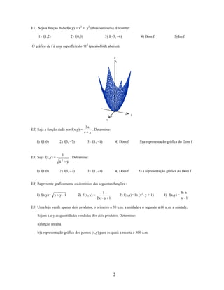 E1) Seja a função dada f(x,y) = x2 + y2 (duas variáveis). Encontre:
1) f(1,2)

3) f(–3, –4)

2) f(0,0)

O gráfico de f é uma superfície do

3

4) Dom f

5) Im f

(parabolóide abaixo).
z

y
x

E2) Seja a função dada por f(x,y) =
1) f(1,0)

2) f(3, –7)

1

E3) Seja f(x,y) =
x

1) f(1,0)

2

3x
. Determine:
y x
3) f(1, –1)

4) Dom f

5) a representação gráfica do Dom f

4) Dom f

5) a representação gráfica do Dom f

. Determine:
y

2) f(3, –7)

3) f(1, –1)

E4) Represente graficamente os domínios das seguintes funções :
1) f(x,y)= x y 1

2) f ( x, y)

1
2x y 1

3) f(x,y)= ln (x2- y + 1)

4) f(x,y) =

ln x
x 1

E5) Uma loja vende apenas dois produtos, o primeiro a 50 u.m. a unidade e o segundo a 60 u.m. a unidade.
Sejam x e y as quantidades vendidas dos dois produtos. Determine:
a)função receita
b)a representação gráfica dos pontos (x,y) para os quais a receita é 300 u.m.

2

 