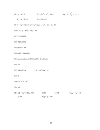 E8) 1) y = x2 – 3

2) y = 2 x3 – x2 + 5x – 1

4) y = ex – 2x –3

3) y = x3 +

x2
– x +1
2

5) y = 2ln x + 5

E9) C = 11q2 + 40 ; R = q3 + 3q2 + 2q ; L = q3 – 8q2 + 2q – 40
E10) L = – q4 + 32q2 – 20q – 200

E11) V = 200.000

E12) R$ 1.500,00

E13) P(256) = 800

E14) R(12) = 24 milhões

E15) Aproximadamente 183,8 milhões de habitantes

E16) 150

E17) 1) Pmg(2) = 4

2) P = – x2 + 8x + 10

E18) 15
E19) P = – x3 + 12x2

E20) 140
E21) 1) L =–2q2 + 120q – 500
5) 104

2) 50

3) 102

6) q = –p + 140

57

4) Lmg = –4q + 120

 