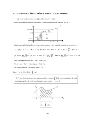 7.2. INTERPRETAÇÃO GEOMÉTRICA DA INTEGRAL DEFINIDA
Seja f uma função continua em [a,b] com f(x)

x

0,

[a,b].

Vamos calcular a área da região situada entre o gráfico de f e o eixo das abscissas de a até b.
y

f

f(x+ Δx )
A1

A2

f(x)
A3

ΔA

A
0

a

x + Δx

x

b

x

A é a área da região hachurada, ΔA é o acréscimo que sofre a área A quando x recebe um acréscimo Δx .
A3

( A2 + A3 )

lim f(x)

lim

x

x

0

0

(A1 + A2 + A3 )

ΔA
Δx

lim f(x + Δx )
x

ΔA

f(x). Δx

f(x + Δx ). Δx

lim

f(x)

x

0

0

ΔA
Δx

f(x )

f(x)

lim
x

0

ΔA
Δx

ΔA
= f(x)
Δx

f(x + Δx )

A’ = f(x)

Então A é uma primitiva de f(x) , logo A = F(x) + k.
Para x = a, A = 0 e k = -F(a), logo A = F(x) - F(a)
Para calcular a área de a até b basta tomar x = b.
b

Para x = b, A = F(b) - F(a) =

f(x)dx
a

b

Se f é uma função continua e não negativa em [a,b], o número

f(x)dx representa a área da região
a

limitada pelo gráfico de f, pelo eixo Ox e pelas retas verticais x = a e x = b.

y

f

R

0

a

b

b

AR =

f(x)dx
a

60

x

 