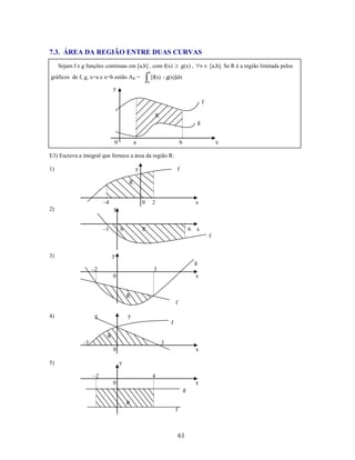 7.3. ÁREA DA REGIÃO ENTRE DUAS CURVAS
Sejam f e g funções continuas em [a,b] , com f(x)

x

g(x) ,

[a,b]. Se R é a região limitada pelos

b

gráficos de f, g, x=a e x=b então AR =

[f(x) - g(x)]dx
a

y
f
R
g

0

a

b

x

E3) Escreva a integral que fornece a área da região R:
1)

y

f

R
–4
2)

0

2

x

y
–1

0

R

6

x
f

3)

y
g
–2

3
0

x

R
f
4)

g

y
f
R

–3

3
0

5)

x
y

–2

4
0

x
g
R
f

61

 