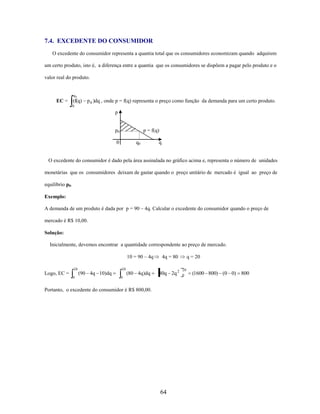 7.4. EXCEDENTE DO CONSUMIDOR
O excedente do consumidor representa a quantia total que os consumidores economizam quando adquirem
um certo produto, isto é, a diferença entre a quantia que os consumidores se dispõem a pagar pelo produto e o
valor real do produto.

q0

EC = (f(q)

p 0 )dq , onde p = f(q) representa o preço como função da demanda para um certo produto.

0

p

p0

p = f(q)

0

q0

q

O excedente do consumidor é dado pela área assinalada no gráfico acima e, representa o número de unidades
monetárias que os consumidores deixam de gastar quando o preço unitário de mercado é igual ao preço de
equilíbrio p0.
Exemplo:
A demanda de um produto é dada por p = 90 – 4q. Calcular o excedente do consumidor quando o preço de
mercado é R$ 10,00.
Solução:
Inicialmente, devemos encontrar a quantidade correspondente ao preço de mercado.
10 = 90 – 4q
20

20

(90 4q 10)dq

Logo, EC =
0

(80 4q)dq

4q = 80

80q 2q 2

0

Portanto, o excedente do consumidor é R$ 800,00.

64

q = 20
20
0

(1600 800) (0 0) 800

 