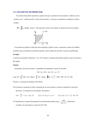 7.5. EXCEDENTE DO PRODUTOR
O excedente do produtor representa a quantia total que os produtores lucram quando vendem um certo
produto, isto é, a diferença entre o valor real do produto e o valor que os produtores se dispõem a vender o
produto.
q0

EP = (p 0 - f(q))dq , onde p = f(q) representa o preço como função da oferta para um certo produto.
0

p

p = f(q)

p0

0

q0

q

O excedente do produtor é dado pela área assinalada no gráfico acima e, representa o número de unidades
monetárias que os produtores economizam quando o preço unitário de mercado é o preço de equilíbrio p0.
Exemplo:
A oferta de um produto é dada por p = 2q + 80. Calcular o excedente do produtor quando o preço de mercado é
R$ 100,00.
Solução:
Inicialmente, devemos encontrar a quantidade correspondente ao preço de mercado.
100 = 2q + 80
10

10

(100 (2q 80)dq

Logo, EP =
0

(20 2q )dq

2q = 20

20q q 2

0

q = 10
10
0

(200 100) (0 0) 100

Portanto, o excedente do Produtor é R$ 100,00.

E6) Considere as equações de oferta e demanda de um certo produto e o ponto de equilíbrio de mercado e
determine os excedentes do consumidor e do produtor:
1) p =

2q
+ 2 , p = –2q + 14
5

2) p = q2+ 2q , p = –q + 4

3) p = 2q + 3 , p = –q2 – 4q + 30

E7) Suponha que a equação da demanda de um determinado produto seja p =
excedente do consumidor se o preço for R$ 12,00.

65

300
(2q 1) 2

. Determine o

 