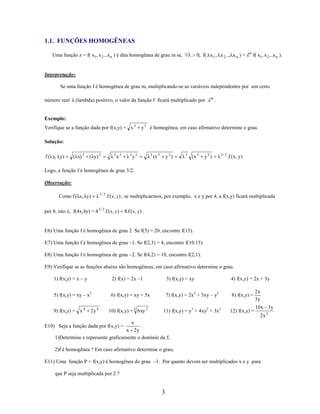 1.1. FUNÇÕES HOMOGÊNEAS
Uma função z = f( x1, x 2...x n ) é dita homogênea de grau m se,

0, f( x 1 , x 2 ... x n ) =

m

f( x1, x 2...x n ).

Interpretação:
Se uma função f é homogênea de grau m, multiplicando-se as variáveis independentes por um certo
número real

(lambda) positivo, o valor da função f ficará multiplicado por

m

.

Exemplo:
Verifique se a função dada por f(x,y) = x 3

y 3 é homogênea, em caso afirmativo determine o grau.

Solução:
f (λx, λy)

(λx) 3

(λy) 3

λ3x3

λ3y3

λ 3 (x 3

y3 )

λ 3 (x 3

y3 )

λ 3 / 2 .f ( x, y)

Logo, a função f é homogênea de grau 3/2.
Observação:
Como f (λx, λy)

λ 3 / 2 .f ( x, y) , se multiplicarmos, por exemplo, x e y por 4, a f(x,y) ficará multiplicada

por 8, isto é, f(4x,4y) = 4 3 / 2.f ( x, y) 8.f ( x, y) .

E6) Uma função f é homogênea de grau 2. Se f(5) = 20, encontre f(15).
E7) Uma função f é homogênea de grau –1. Se f(2,3) = 4, encontre f(10.15).
E8) Uma função f é homogênea de grau –2. Se f(4,2) = 10, encontre f(2,1).
E9) Verifique se as funções abaixo são homogêneas, em caso afirmativo determine o grau.
1) f(x,y) = x – y

2) f(x) = 2x –1

3) f(x,y) = xy

4) f(x,y) = 2x + 3y

5) f(x,y) = xy – x2

6) f(x,y) = xy + 5x

7) f(x,y) = 2x 2 + 3xy – y2

8) f(x,y) =

11) f(x,y) = y3 + 4xy2 + 3x2

12) f(x,y) =

9) f(x,y) = x 4

2y 4

10) f(x,y) = 5 6 xy 2

2x
3y
10x 3y
2x 2

x
.
x 2y
1)Determine e represente graficamente o domínio da f;

E10) Seja a função dada por f(x,y) =

2)f é homogênea ? Em caso afirmativo determine o grau;
E11) Uma função P = f(x,y) é homogênea do grau –1. Por quanto devem ser multiplicados x e y para
que P seja multiplicada por 2 ?

3

 