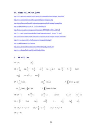 7.6. SITES RELACIONADOS
http://www.geocities.com/puc3ware/tutoria_de_matamatica.html#integral_indefinida
http://www.somatematica.com.br/superior/integrais/integrais2.php
http://pessoal.sercomtel.com.br/matematica/superior/calculo/integral/integral.htm
http://pt.wikipedia.org/wiki/C%C3%A1lculo#Integrais
http://br.answers.yahoo.com/question/index?qid=20080223183956AAHLVc2
http://www.ufpi.br/uapi/conteudo/disciplinas/matematica/uni07_int_def_01.html
http://pessoal.sercomtel.com.br/matematica/superior/calculo/integral/integral.htm#int13
http://wwwp.fc.unesp.br/~arbalbo/arquivos/integraldefinida.pdf
http://pt.wikipedia.org/wiki/Integral
http://www.pucrs.br/famat/marcia/arquitetura/Integral_definida.pdf
http://www.dmat.ufba.br/mat042/aula10/aula10.htm

7.7. RESPOSTAS
E1) 1) 9

E2) 1)

9)

2)

9
20

2)

7
54

7
2

1
5

3)

40
3

10) 2 2 2

4)

11)

4
3

16
3

3

f ( x )dx
3

E4) a) 8 u.a.
32
3

8) 15

[f ( x ) g ( x )]dx

3)

1

0

32
5

7)

3

f ( x )dx

2)

4

E5) 1)

6)

6

f ( x )dx

4)

1
ln 2
2

34
3

2

E3) 1)

5)

2

4

g ( x )dx

[g ( x ) f ( x )]dx

5)

0

2

b)

2) 9

E6) 1) Ec = 25 , Ep = 5

32
u.a.
3

c)

32
u.a.
3

5
2

4)

2) Ec =

1
5
, Ep =
3
2

3)

d)5 u.a.

32
3

5) 9

e)

6)

3) Ec = 36 , Ep = 9

E7) Ec = 96

66

3
4

1
u.a.
3

7)

1
3

f)

3
u.a.
4

8)

1
2

 